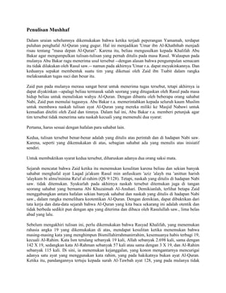 Penulisan Mushhaf 
Dalam uraian sebelumnya dikemukakan bahwa ketika terjadi peperangan Yamamah, terdapat puluhan penghafal Al-Quran yang gugur. Hal ini menjadikan 'Umar ibn Al-Khaththab menjadi risau tentang "masa depan Al-Quran". Karena itu, beliau mengusulkan kepada Khalifah Abu Bakar agar mengumpulkan tulisan-tulisan yang pernah ditulis pada masa Rasul. Walaupun pada mulanya Abu Bakar ragu menerima usul tersebut --dengan alasan bahwa pengumpulan semacam itu tidak dilakukan oleh Rasul saw.-- namun pada akhirnya 'Umar r.a. dapat meyakinkannya. Dan keduanya sepakat membentuk suatu tim yang diketuai oleh Zaid ibn Tsabit dalam rangka melaksanakan tugas suci dan besar itu. 
Zaid pun pada mulanya merasa sangat berat untuk menerima tugas tersebut, tetapi akhirnya ia dapat diyakinkan --apalagi beliau termasuk salah seorang yang ditugaskan oleh Rasul pada masa hidup beliau untuk menuliskan wahyu Al-Quran. Dengan dibantu oleh beberapa orang sahabat Nabi, Zaid pun memulai tugasnya. Abu Bakar r.a. memerintahkan kepada seluruh kaum Muslim untuk membawa naskah tulisan ayat Al-Quran yang mereka miliki ke Masjid Nabawi untuk kemudian diteliti oleh Zaid dan timnya. Dalam hal ini, Abu Bakar r.a. memberi petunjuk agar tim tersebut tidak menerima satu naskah kecuali yang memenuhi dua syarat: 
Pertama, harus sesuai dengan hafalan para sahabat lain. 
Kedua, tulisan tersebut benar-benar adalah yang ditulis atas perintah dan di hadapan Nabi saw. Karena, seperti yang dikemukakan di atas, sebagian sahabat ada yang menulis atas inisiatif sendiri. 
Untuk membuktikan syarat kedua tersebut, diharuskan adanya dua orang saksi mata. 
Sejarah mencatat bahwa Zaid ketika itu menemukan kesulitan karena beliau dan sekian banyak sahabat menghafal ayat Laqad ja'akum Rasul min anfusikum 'aziz 'alayh ma 'anittun harish 'alaykum bi almu'minina Ra'uf al-rahim (QS 9:128). Tetapi, naskah yang ditulis di hadapan Nabi saw. tidak ditemukan. Syukurlah pada akhirnya naskah tersebut ditemukan juga di tangan seorang sahabat yang bernama Abi Khuzaimah Al-Anshari. Demikianlah, terlihat betapa Zaid menggabungkan antara hafalan sekian banyak sahabat dan naskah yang ditulis di hadapan Nabi saw., dalam rangka memelihara keotentikan Al-Quran. Dengan demikian, dapat dibuktikan dari tata kerja dan data-data sejarah bahwa Al-Quran yang kita baca sekarang ini adalah otentik dan tidak berbeda sedikit pun dengan apa yang diterima dan dibaca oleh Rasulullah saw., lima belas abad yang lalu. 
Sebelum mengakhiri tulisan ini, perlu dikemukakan bahwa Rasyad Khalifah, yang menemukan rahasia angka 19 yang dikemukakan di atas, mendapat kesulitan ketika menemukan bahwa masing-masing kata yang menghimpun Bismillahirrahmanirrahim, kesemuanya habis terbagi 19, kecuali Al-Rahim. Kata Ism terulang sebanyak 19 kali, Allah sebanyak 2.698 kali, sama dengan 142 X 19, sedangkan kata Al-Rahman sebanyak 57 kali atau sama dengan 3 X 19, dan Al-Rahim sebanyak 115 kali. Di sini, ia menemukan kejanggalan, yang konon mengantarnya mencurigai adanya satu ayat yang menggunakan kata rahim, yang pada hakikatnya bukan ayat Al-Quran. Ketika itu, pandangannya tertuju kepada surah Al-Tawbah ayat 128, yang pada mulanya tidak  