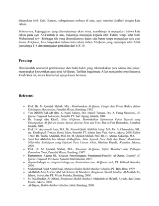 ditemukan oleh Zaid. Karena, sebagaimana terbaca di atas, ayat tersebut diakhiri dengan kata rahim. 
Sebenarnya, kejanggalan yang ditemukannya akan sirna, seandainya ia menyadari bahwa kata rahim pada ayat Al-Tawbah di atas, bukannya menunjuk kepada sifat Tuhan, tetapi sifat Nabi Muhammad saw. Sehingga ide yang ditemukannya dapat saja benar tanpa meragukan satu ayat dalam Al-Quran, bila dinyatakan bahwa kata rahim dalam Al-Quran yang menunjuk sifat Allah jumlahnya 114 dan merupakan perkalian dari 6 X 19. 
Penutup 
Demikianlah sekelumit pembicaraan dan bukti-bukti yang dikemukakan para ulama dan pakar, menyangkut keotentikan ayat-ayat Al-Quran. Terlihat bagaimana Allah menjamin terpeliharanya Kitab Suci ini, antara lain berkat upaya kaum beriman. 
Referensi 
 Prof. Dr. M. Quraish Shihab, MA., Membumikan Al-Quran, Fungsi dan Peran Wahyu dalam Kehidupan Masyarakat, Penerbit Mizan, Bandung, 1992. 
 Tim DISBINTALAD (Drs. A. Nazri Adlany, Drs. Hanafi Tamam, Drs. A. Faruq Nasution), Al- Quran Terjemah Indonesia, Penerbit PT. Sari Agung, Jakarta, 2004 
 Dr. Syauqi Abu Khalil, Atlas Al-Quran, Membuktikan Kebenaran Fakta Sejarah yang Disampaikan Al-Qur'an secara Akurat disertai Peta dan Foto, Dar al-Fikr Damaskus, Almahira Jakarta, 2008. 
 Prof. Dr. Azyumardi Azra, MA, Dr. Ahmad Qodri Abdillah Azizy, MA, Dr. A. Chaeruddin, SH., etc. Ensiklopedi Tematis Dunia Islam, Penerbit PT. Ichtiar Baru Van Hoeve, Jakarta, 2008, Editor : Prof. Dr. Taufik Abdullah, Prof. Dr. M. Quraish Shihab, Prof. Dr. H. Ahmad Sukardja, MA. 
 Sami bin Abdullah bin Ahmad al-Maghluts, Atlas Sejarah Para Nabi dan Rasul, Mendalami Nilai-nilai Kehidupan yang Dijalani Para Utusan Allah, Obeikan Riyadh, Almahira Jakarta, 2008. 
 Prof. Dr. M. Quraish Shihab, MA., Wawasan Al-Quran, Tafsir Maudhu'i atas Pelbagai Persoalan Umat, Penerbit Mizan, Bandung, 1997. 
 Departemen Agama RI, Yayasan Penyelenggara Penerjemah/Penafsir Al-Quran, Syaamil Al- Quran Terjemah Per-Kata, Syaamil International, 2007. 
 alquran.bahagia.us, al-quran.bahagia.us, dunia-islam.com, Al-Quran web, PT. Gilland Ganesha, 2008. 
 Muhammad Fu'ad Abdul Baqi, Mutiara Hadist Shahih Bukhari Muslim, PT. Bina Ilmu, 1979. 
 Al-Hafizh Zaki Al-Din 'Abd Al-'Azhum Al Mundziri, Ringkasan Shahih Muslim, Al-Maktab Al- Islami, Beirut, dan PT. Mizan Pustaka, Bandung, 2008. 
 M. Nashiruddin Al-Albani, Ringkasan Shahih Bukhari, Maktabah al-Ma'arif, Riyadh, dan Gema Insani, Jakarta, 2008. 
 Al-Bayan, Shahih Bukhari Muslim, Jabal, Bandung, 2008.  