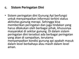 c. Sistem Peringatan Dini
• Sistem peringatan dini Gunung Api berfungsi
untuk menyampaikan informasi terkini status
akitivitas gunung merapi. Sehingga bisa
memberikan peringatan dan juga tindakan yang
harus dilakukan oleh berbagai pihak, khususnya
masyarakat di sekitar gunung. Di dalam sistem
peringatan dini tersebut ada berbagai peringatan
yang akan di sampaikan, terutama
menyampaikan kondisi gunung api apakah masuk
dalam level berbahaya atau masih dalam level
aman.
 