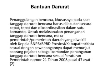 Bantuan Darurat
Penanggulangan bencana, khususnya pada saat
tanggap darurat bencana harus dilakukan secara
cepat, tepat dan dikoordinasikan dalam satu
komando. Untuk melaksanakan penanganan
tanggap darurat bencana, maka
pemerintah/pemerintah daerah yang diwakili
oleh Kepala BNPB/BPBD Provinsi/Kabupaten/Kota
sesuai dengan kewenangannya dapat menunjuk
seorang pejabat sebagai komandan penanganan
tanggap darurat bencana sesuai Peraturan
Pemerintah nomor 21 Tahun 2008 pasal 47 ayat
(2).
 