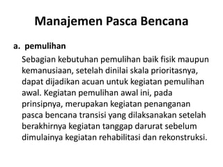Manajemen Pasca Bencana
a. pemulihan
Sebagian kebutuhan pemulihan baik fisik maupun
kemanusiaan, setelah dinilai skala prioritasnya,
dapat dijadikan acuan untuk kegiatan pemulihan
awal. Kegiatan pemulihan awal ini, pada
prinsipnya, merupakan kegiatan penanganan
pasca bencana transisi yang dilaksanakan setelah
berakhirnya kegiatan tanggap darurat sebelum
dimulainya kegiatan rehabilitasi dan rekonstruksi.
 