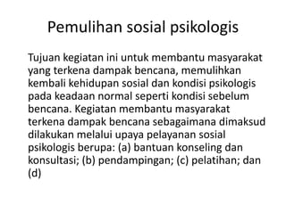 Pemulihan sosial psikologis
Tujuan kegiatan ini untuk membantu masyarakat
yang terkena dampak bencana, memulihkan
kembali kehidupan sosial dan kondisi psikologis
pada keadaan normal seperti kondisi sebelum
bencana. Kegiatan membantu masyarakat
terkena dampak bencana sebagaimana dimaksud
dilakukan melalui upaya pelayanan sosial
psikologis berupa: (a) bantuan konseling dan
konsultasi; (b) pendampingan; (c) pelatihan; dan
(d)
 