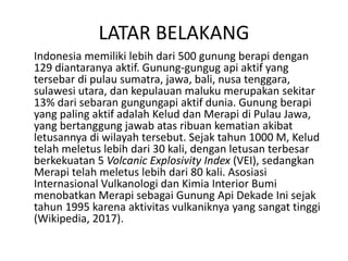 LATAR BELAKANG
Indonesia memiliki lebih dari 500 gunung berapi dengan
129 diantaranya aktif. Gunung-gungug api aktif yang
tersebar di pulau sumatra, jawa, bali, nusa tenggara,
sulawesi utara, dan kepulauan maluku merupakan sekitar
13% dari sebaran gungungapi aktif dunia. Gunung berapi
yang paling aktif adalah Kelud dan Merapi di Pulau Jawa,
yang bertanggung jawab atas ribuan kematian akibat
letusannya di wilayah tersebut. Sejak tahun 1000 M, Kelud
telah meletus lebih dari 30 kali, dengan letusan terbesar
berkekuatan 5 Volcanic Explosivity Index (VEI), sedangkan
Merapi telah meletus lebih dari 80 kali. Asosiasi
Internasional Vulkanologi dan Kimia Interior Bumi
menobatkan Merapi sebagai Gunung Api Dekade Ini sejak
tahun 1995 karena aktivitas vulkaniknya yang sangat tinggi
(Wikipedia, 2017).
 