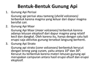 Bentuk-Bentuk Gunung Api
1. Gunung Api Perisai
Gunung api perisai atau tameng (sheild volcanoes)
terbentuk karena magma yang keluar dari dapur magma
bersifat cair.
2. Gunung Api Maar
Gunung Api Maar (maar volcanoes) terbentuk karena
adanya letusan eksplosif dari dapur magma yang relatif
kecil dan dangkal. Oleh karena itu, hanya dengan satu kali
erupsi saja aktivitas gunung tersebut langsung berhenti.
3. Gunung Api Strato
Gunung api strato (cone volcanoes) berbentuk kerucut
dengan lereng yang curam, yaitu antara 100 dan 300.
Kerucut itu terbentuk karena materi letusan gunung api
merupakan campuran antara hasil erupsi efusif dan erupsi
eksplosif.
 