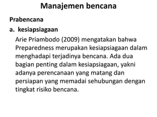 Manajemen bencana
Prabencana
a. kesiapsiagaan
Arie Priambodo (2009) mengatakan bahwa
Preparedness merupakan kesiapsiagaan dalam
menghadapi terjadinya bencana. Ada dua
bagian penting dalam kesiapsiagaan, yakni
adanya perencanaan yang matang dan
persiapan yang memadai sehubungan dengan
tingkat risiko bencana.
 