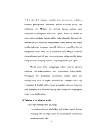 10
TNF-α dan IL-1 memacu produksi toxic downstream mediators,
termasuk prostaglandin, leukotrien, platelet-activating factor, dan
fosfolipase A2. Mediator ini merusak lapisan endotel, yang
menyebabkan peningkatan kebocoran kapiler. Selain itu, sitokin ini
menyebabkan produksi molekul adhesi pada sel endotel dan neutrofil.
Interaksi endotel neutrofilik menyebabkan cedera endotel lebih lanjut
melalui pelepasan komponen neutrofil. Akhirnya, neutrofil teraktivasi
melepaskan oksida nitrat (NO), vasodilator kuat. Dengan demikian
memungkinkan neutrofil dan cairan mengalami ekstravasasi ke dalam
ruang ekstravaskular yang terinfeksi.yang mengarah ke syok septik.
Oksida nitrat dapat mengganggu adhesi leukosit, agregasi
trombosit, dan mikrotrombosis, serta permeabilitas mikrovaskular.
Peningkatan NO tampaknya memberikan manfaat dalam arti
meningkatkan aliran di tingkat mikrosirkulasi, meskipun tentu saja
vasodilatasi di tingkat makrosirkulasi merupakan penyebab hipotensi
yang membahayakan dan refrakter yang dapat mengakibatkan gangguan
fungsi organ dan kematian.
2.6 Tahapan perkembangan sepsis
Sepsis berkembang dalam tiga tahap:
1) Uncomplicated sepsis, disebabkan oleh infeksi, seperti flu atau
abses gigi. Hal ini sangat umum dan biasanya tidak memerlukan
perawatan rumah sakit.
 