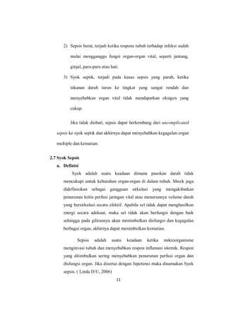 11
2) Sepsis berat, terjadi ketika respons tubuh terhadap infeksi sudah
mulai mengganggu fungsi organ-organ vital, seperti jantung,
ginjal, paru-paru atau hati.
3) Syok septik, terjadi pada kasus sepsis yang parah, ketika
tekanan darah turun ke tingkat yang sangat rendah dan
menyebabkan organ vital tidak mendapatkan oksigen yang
cukup.
Jika tidak diobati, sepsis dapat berkembang dari uncomplicated
sepsis ke syok septik dan akhirnya dapat menyebabkan kegagalan organ
multiple dan kematian.
2.7 Syok Sepsis
a. Definisi
Syok adalah suatu keadaan dimana pasokan darah tidak
mencukupi untuk kebutuhan organ-organ di dalam tubuh. Shock juga
didefinisikan sebagai gangguan sirkulasi yang mengakibatkan
penurunan kritis perfusi jaringan vital atau menurunnya volume darah
yang bersirkulasi secara efektif. Apabila sel tidak dapat menghasilkan
energi secara adekuat, maka sel tidak akan berfungsi dengan baik
sehingga pada gilirannya akan menimbulkan disfungsi dan kegagalan
berbagai organ, akhirnya dapat menimbulkan kematian.
Sepsis adalah suatu keadaan ketika mikroorganisme
menginvasi tubuh dan menyebabkan respon inflamasi sitemik. Respon
yang ditimbulkan sering menyebabkan penurunan perfusi organ dan
disfungsi organ. Jika disertai dengan hipotensi maka dinamakan Syok
sepsis. ( Linda D.U, 2006)
 