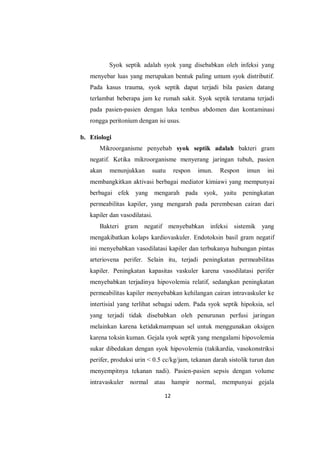 12
Syok septik adalah syok yang disebabkan oleh infeksi yang
menyebar luas yang merupakan bentuk paling umum syok distributif.
Pada kasus trauma, syok septik dapat terjadi bila pasien datang
terlambat beberapa jam ke rumah sakit. Syok septik terutama terjadi
pada pasien-pasien dengan luka tembus abdomen dan kontaminasi
rongga peritonium dengan isi usus.
b. Etiologi
Mikroorganisme penyebab syok septik adalah bakteri gram
negatif. Ketika mikroorganisme menyerang jaringan tubuh, pasien
akan menunjukkan suatu respon imun. Respon imun ini
membangkitkan aktivasi berbagai mediator kimiawi yang mempunyai
berbagai efek yang mengarah pada syok, yaitu peningkatan
permeabilitas kapiler, yang mengarah pada perembesan cairan dari
kapiler dan vasodilatasi.
Bakteri gram negatif menyebabkan infeksi sistemik yang
mengakibatkan kolaps kardiovaskuler. Endotoksin basil gram negatif
ini menyebabkan vasodilatasi kapiler dan terbukanya hubungan pintas
arteriovena perifer. Selain itu, terjadi peningkatan permeabilitas
kapiler. Peningkatan kapasitas vaskuler karena vasodilatasi perifer
menyebabkan terjadinya hipovolemia relatif, sedangkan peningkatan
permeabilitas kapiler menyebabkan kehilangan cairan intravaskuler ke
intertisial yang terlihat sebagai udem. Pada syok septik hipoksia, sel
yang terjadi tidak disebabkan oleh penurunan perfusi jaringan
melainkan karena ketidakmampuan sel untuk menggunakan oksigen
karena toksin kuman. Gejala syok septik yang mengalami hipovolemia
sukar dibedakan dengan syok hipovolemia (takikardia, vasokonstriksi
perifer, produksi urin < 0.5 cc/kg/jam, tekanan darah sistolik turun dan
menyempitnya tekanan nadi). Pasien-pasien sepsis dengan volume
intravaskuler normal atau hampir normal, mempunyai gejala
 