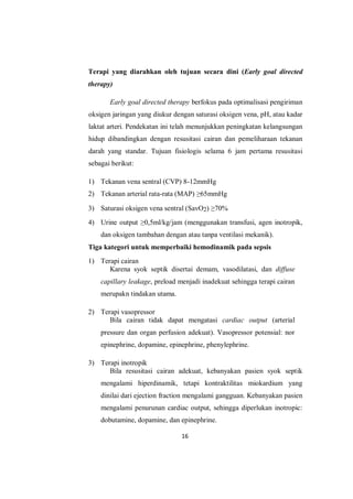16
Terapi yang diarahkan oleh tujuan secara dini (Early goal directed
therapy)
Early goal directed therapy berfokus pada optimalisasi pengiriman
oksigen jaringan yang diukur dengan saturasi oksigen vena, pH, atau kadar
laktat arteri. Pendekatan ini telah menunjukkan peningkatan kelangsungan
hidup dibandingkan dengan resusitasi cairan dan pemeliharaan tekanan
darah yang standar. Tujuan fisiologis selama 6 jam pertama resusitasi
sebagai berikut:
1) Tekanan vena sentral (CVP) 8-12mmHg
2) Tekanan arterial rata-rata (MAP) ≥65mmHg
3) Saturasi oksigen vena sentral (SavO2) ≥70%
4) Urine output ≥0,5ml/kg/jam (menggunakan transfusi, agen inotropik,
dan oksigen tambahan dengan atau tanpa ventilasi mekanik).
Tiga kategori untuk memperbaiki hemodinamik pada sepsis
1) Terapi cairan
Karena syok septik disertai demam, vasodilatasi, dan diffuse
capillary leakage, preload menjadi inadekuat sehingga terapi cairan
merupakn tindakan utama.
2) Terapi vasopressor
Bila cairan tidak dapat mengatasi cardiac output (arterial
pressure dan organ perfusion adekuat). Vasopressor potensial: nor
epinephrine, dopamine, epinephrine, phenylephrine.
3) Terapi inotropik
Bila resusitasi cairan adekuat, kebanyakan pasien syok septik
mengalami hiperdinamik, tetapi kontraktilitas miokardium yang
dinilai dari ejection fraction mengalami gangguan. Kebanyakan pasien
mengalami penurunan cardiac output, sehingga diperlukan inotropic:
dobutamine, dopamine, dan epinephrine.
 