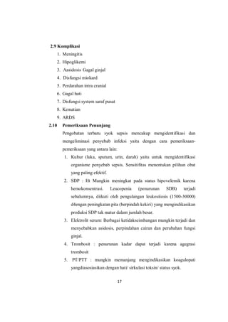 17
2.9 Komplikasi
1. Meningitis
2. Hipoglikemi
3. Aasidosis Gagal ginjal
4. Disfungsi miokard
5. Perdarahan intra cranial
6. Gagal hati
7. Disfungsi system saraf pusat
8. Kematian
9. ARDS
2.10 Pemeriksaan Penunjang
Pengobatan terbaru syok sepsis mencakup mengidentifikasi dan
mengeliminasi penyebab infeksi yaitu dengan cara pemeriksaan-
pemeriksaan yang antara lain:
1. Kultur (luka, sputum, urin, darah) yaitu untuk mengidentifikasi
organisme penyebab sepsis. Sensitifitas menentukan pilihan obat
yang paling efektif.
2. SDP : Ht Mungkin meningkat pada status hipovolemik karena
hemokonsentrasi. Leucopenia (penurunan SDB) terjadi
sebalumnya, diikuti oleh pengulangan leukositosis (1500-30000)
d4engan peningkatan pita (berpindah kekiri) yang mengindikasikan
produksi SDP tak matur dalam jumlah besar.
3. Elektrolit serum: Berbagai ketidakseimbangan mungkin terjadi dan
menyebabkan asidosis, perpindahan cairan dan perubahan fungsi
ginjal.
4. Trombosit : penurunan kadar dapat terjadi karena agegrasi
trombosit
5. PT/PTT : mungkin memanjang mengindikasikan koagulopati
yangdiasosiasikan dengan hati/ sirkulasi toksin/ status syok.
 