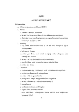 19
BAB III
ASUHAN KEPERAWATAN
3.1 Pengkajian
A. Selalu menggunakan pendekatan ABCDE.
1. Airway
a. yakinkan kepatenan jalan napas
b. berikan alat bantu napas jika perlu (guedel atau nasopharyngeal)
c. jika terjadi penurunan fungsi pernapasan segera kontak ahli anestesi dan
bawa segera mungkin ke ICU
2. Breathing
a. kaji jumlah pernasan lebih dari 24 kali per menit merupakan gejala
yang signifikan
b. kaji saturasi oksigen
c. periksa gas darah arteri untuk mengkaji status oksigenasi dan
kemungkinan asidosis
d. berikan 100% oksigen melalui non re-breath mask
e. auskulasi dada, untuk mengetahui adanya infeksi di dada
f. periksa foto thorak
3. Circulation
a. kaji denyut jantung, >100 kali per menit merupakan tanda signifikan
b. monitoring tekanan darah, tekanan darah
c. periksa waktu pengisian kapiler
d. pasang infuse dengan menggunakan canul yang besar
e. berikan cairan koloid – gelofusin atau haemaccel
f. pasang kateter
g. lakukan pemeriksaan darah lengkap
h. siapkan untuk pemeriksaan kultur
i. catat temperature, kemungkinan pasien pyreksia atau temperature
kurang dari 36oC
 
