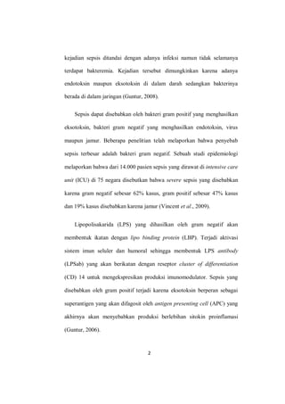 2
kejadian sepsis ditandai dengan adanya infeksi namun tidak selamanya
terdapat bakteremia. Kejadian tersebut dimungkinkan karena adanya
endotoksin maupun eksotoksin di dalam darah sedangkan bakterinya
berada di dalam jaringan (Guntur, 2008).
Sepsis dapat disebabkan oleh bakteri gram positif yang menghasilkan
eksotoksin, bakteri gram negatif yang menghasilkan endotoksin, virus
maupun jamur. Beberapa penelitian telah melaporkan bahwa penyebab
sepsis terbesar adalah bakteri gram negatif. Sebuah studi epidemiologi
melaporkan bahwa dari 14.000 pasien sepsis yang dirawat di intensive care
unit (ICU) di 75 negara disebutkan bahwa severe sepsis yang disebabkan
karena gram negatif sebesar 62% kasus, gram positif sebesar 47% kasus
dan 19% kasus disebabkan karena jamur (Vincent et al., 2009).
Lipopolisakarida (LPS) yang dihasilkan oleh gram negatif akan
membentuk ikatan dengan lipo binding protein (LBP). Terjadi aktivasi
sistem imun seluler dan humoral sehingga membentuk LPS antibody
(LPSab) yang akan berikatan dengan reseptor cluster of differentiation
(CD) 14 untuk mengekspresikan produksi imunomodulator. Sepsis yang
disebabkan oleh gram positif terjadi karena eksotoksin berperan sebagai
superantigen yang akan difagosit oleh antigen presenting cell (APC) yang
akhirnya akan menyebabkan produksi berlebihan sitokin proinflamasi
(Guntur, 2006).
 