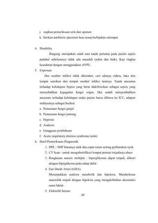 20
j. siapkan pemeriksaan urin dan sputum
k. berikan antibiotic spectrum luas sesuai kebijakan setempat.
4. Disability
Bingung merupakan salah satu tanda pertama pada pasien sepsis
padahal sebelumnya tidak ada masalah (sehat dan baik). Kaji tingkat
kesadaran dengan menggunakan AVPU.
5. Exposure
Jika sumber infeksi tidak diketahui, cari adanya cidera, luka dan
tempat suntikan dan tempat sumber infeksi lainnya. Tanda ancaman
terhadap kehidupan Sepsis yang berat didefinisikan sebagai sepsis yang
menyebabkan kegagalan fungsi organ. Jika sudah menyembabkan
ancaman terhadap kehidupan maka pasien harus dibawa ke ICU, adapun
indikasinya sebagai berikut:
a. Penurunan fungsi ginjal
b. Penurunan fungsi jantung
c. Hyposia
d. Asidosis
e. Gangguan pembekuan
f. Acute respiratory distress syndrome (ards)
6. Hasil Pemeriksaan Diagnostik:
1. DPL : SDP biasanya naik dan cepat turun seiring perburukan syok
2. CT Scan : untuk mengidentifikasi tempat potensi terjadinya abses
3. Rangkaian anaisis multiple : hiperglikemia dapat terjadi, diikuti
dengan hipoglikema pada tahap akhir
4. Gas Darah Arteri (GDA)
Menunjukkan asidosis metabolik dan hipoksia. Metabolisme
anaerobik terjadi dengan hipoksia yang mengakibatkan akumulasi
asam laktat.
5. Elektrolit Serum
 