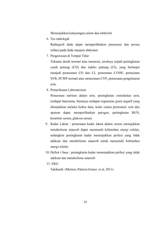 21
Menunjukkan kekurangan cairan dan elektrolit
6. Tes radiologik
Radiografi dada dapat memperlihatkan pneumoni dan proses
infeksi pada dada maupun abdomen
7. Pengawasan di Tempat Tidur
Tekanan darah normal atau menurun, awalnya terjadi peningkatan
curah jantung (CO) dan indeks jantung (CI), yang berlanjut
menjadi penurunan CO dan CI, penurunan LVSW, penurunan
SVR, PCWP normal atau menurunan CVP, penurunan pengeluaran
urin.
8. Pemeriksaan Laboratorium
Penurunan natrium dalam urin, peningkatan osmolaritas urin,
terdapat bateremia, biasanya terdapat organisme gram negatif yang
ditunjukkan melalui kultur dara, kulur cairan peritoneal, urin dan
sputum dapat memperlihatkan patogen, peningkatan BUN,
kreatinin serum, glukosa serum.
9. Kadar Laktat : penurunan kadar laktat dalam serum menujukkan
metabolisme anaerob dapat memenuhi kebutuhan energi selular,
sedangkan peningkatan kadar menunjukkan perfusi yang tidak
adekuat dan metabolisme anaerob untuk memenuhi kebutuhan
energi selular.
10. Defisit t basa : peningkatan kadar menunjukkan perfusi yang tidak
adekuat dan metabolisme anaerob
11. EKG
Takikardi. (Morton, Patricia Gonce. et al, 2011)
 