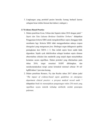 27
3. Lingkungan yang protektif pasien beresiko kurang berhasil karena
sebagian besar infeksi berasal dari dalam ( endogen ).
3.7 Evidence Based Practice
1. Dalam penelitian Irvan, Febian dan Suparto tahun 2018 dengan judul “
Sepsis dan Tata Laksana Berdasar Guideline Terbaru” didapatkan
Penggunaan kriteria SIRS untuk mengidentifikasi sepsis dianggap tidak
membantu lagi. Kriteria SIRS tidak menggambarkan adanya respon
disregulasi yang mengancam jiwa. Disfungsi organ didiagnosis apabila
peningkatan skor SOFA ≥ 2. Dan istilah sepsis berat sudah tidak
digunakan. Septik syok didefinisikan sebagai keadaan sepsis dimana
abnormalitas sirkulasi dan metabolik yang terjadi dapat menyebabkan
kematian secara signifikan. Dalam protokol yang dikeluarkan pada
tahun 2016, target resusitasi EGDT dihilangkan, dan
merekomendasikan terapi cairan kristaloid minimal sebesar 30 ml/
kgBB dalam 3 jam atau kurang.
2. Dalam penelitian Romero, Fry dan Rochie tahun 2017 dalam judul
“The impact of evidence-based sepsis guidelines on emergency
department clinical practice: a pre-post medical record audit “
didapatkan Studi ini menunjukkan pengurangan waktu 230 menit yang
signifikan secara statistik terhadap antibiotik setelah penerapan
pedoman.
 