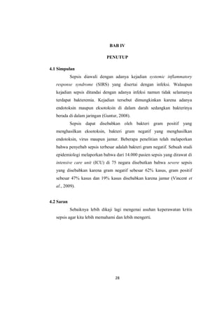 28
BAB IV
PENUTUP
4.1 Simpulan
Sepsis diawali dengan adanya kejadian systemic inflammatory
response syndrome (SIRS) yang disertai dengan infeksi. Walaupun
kejadian sepsis ditandai dengan adanya infeksi namun tidak selamanya
terdapat bakteremia. Kejadian tersebut dimungkinkan karena adanya
endotoksin maupun eksotoksin di dalam darah sedangkan bakterinya
berada di dalam jaringan (Guntur, 2008).
Sepsis dapat disebabkan oleh bakteri gram positif yang
menghasilkan eksotoksin, bakteri gram negatif yang menghasilkan
endotoksin, virus maupun jamur. Beberapa penelitian telah melaporkan
bahwa penyebab sepsis terbesar adalah bakteri gram negatif. Sebuah studi
epidemiologi melaporkan bahwa dari 14.000 pasien sepsis yang dirawat di
intensive care unit (ICU) di 75 negara disebutkan bahwa severe sepsis
yang disebabkan karena gram negatif sebesar 62% kasus, gram positif
sebesar 47% kasus dan 19% kasus disebabkan karena jamur (Vincent et
al., 2009).
4.2 Saran
Sebaiknya lebih dikaji lagi mengenai asuhan keperawatan kritis
sepsis agar kita lebih memahami dan lebih mengerti.
 