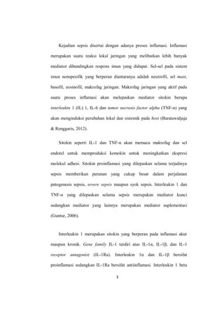 3
Kejadian sepsis disertai dengan adanya proses inflamasi. Inflamasi
merupakan suatu reaksi lokal jaringan yang melibatkan lebih banyak
mediator dibandingkan respons imun yang didapat. Sel-sel pada sistem
imun nonspesifik yang berperan diantaranya adalah neutrofil, sel mast,
basofil, eosinofil, makrofag jaringan. Makrofag jaringan yang aktif pada
suatu proses inflamasi akan melepaskan mediator sitokin berupa
interleukin 1 (IL) 1, IL-6 dan tumor necrosis factor alpha (TNF-α) yang
akan menginduksi perubahan lokal dan sistemik pada host (Baratawidjaja
& Renggaris, 2012).
Sitokin seperti IL-1 dan TNF-α akan memacu makrofag dan sel
endotel untuk memproduksi kemokin untuk meningkatkan ekspresi
molekul adhesi. Sitokin proinflamasi yang dilepaskan selama terjadinya
sepsis memberikan peranan yang cukup besar dalam perjalanan
patogenesis sepsis, severe sepsis maupun syok sepsis. Interleukin 1 dan
TNF-α yang dilepaskan selama sepsis merupakan mediator kunci
sedangkan mediator yang lainnya merupakan mediator suplementasi
(Guntur, 2006).
Interleukin 1 merupakan sitokin yang berperan pada inflamasi akut
maupun kronik. Gene family IL-1 terdiri atas IL-1α, IL-1β, dan IL-1
receptor antagonist (IL-1Ra). Interleukin 1α dan IL-1β bersifat
proinflamasi sedangkan IL-1Ra bersifat antiinflamasi. Interleukin 1 beta
 