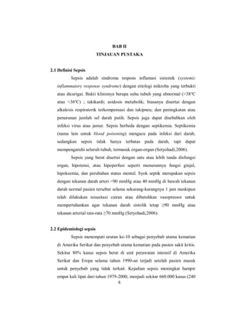 6
BAB II
TINJAUAN PUSTAKA
2.1 Definisi Sepsis
Sepsis adalah sindroma respons inflamasi sistemik (systemic
inflammatory response syndrome) dengan etiologi mikroba yang terbukti
atau dicurigai. Bukti klinisnya berupa suhu tubuh yang abnormal (>38o
C
atau <36o
C) ; takikardi; asidosis metabolik; biasanya disertai dengan
alkalosis respiratorik terkompensasi dan takipneu; dan peningkatan atau
penurunan jumlah sel darah putih. Sepsis juga dapat disebabkan oleh
infeksi virus atau jamur. Sepsis berbeda dengan septikemia. Septikemia
(nama lain untuk blood poisoning) mengacu pada infeksi dari darah,
sedangkan sepsis tidak hanya terbatas pada darah, tapi dapat
mempengaruhi seluruh tubuh, termasuk organ-organ (Setyohadi,2006).
Sepsis yang berat disertai dengan satu atau lebih tanda disfungsi
organ, hipotensi, atau hipoperfusi seperti menurunnya fungsi ginjal,
hipoksemia, dan perubahan status mental. Syok septik merupakan sepsis
dengan tekanan darah arteri <90 mmHg atau 40 mmHg di bawah tekanan
darah normal pasien tersebut selama sekurang-kurangnya 1 jam meskipun
telah dilakukan resusitasi cairan atau dibutuhkan vasopressor untuk
mempertahankan agar tekanan darah sistolik tetap ≥90 mmHg atau
tekanan arterial rata-rata ≥70 mmHg (Setyohadi,2006).
2.2 Epidemiologi sepsis
Sepsis menempati urutan ke-10 sebagai penyebab utama kematian
di Amerika Serikat dan penyebab utama kematian pada pasien sakit kritis.
Sekitar 80% kasus sepsis berat di unit perawatan intensif di Amerika
Serikat dan Eropa selama tahun 1990-an terjadi setelah pasien masuk
untuk penyebab yang tidak terkait. Kejadian sepsis meningkat hampir
empat kali lipat dari tahun 1979-2000, menjadi sekitar 660.000 kasus (240
 