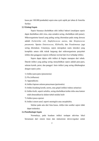 7
kasus per 100.000 penduduk) sepsis atau syok septik per tahun di Amerika
Serikat.
2.3 Etiologi Sepsis
Sepsis biasanya disebabkan oleh infeksi bakteri (meskipun sepsis
dapat disebabkan oleh virus, atau semakin sering, disebabkan oleh jamur).
Mikroorganisme kausal yang paling sering ditemukan pada orang dewasa
adalah Escherichia coli, Staphylococcus aureus, dan Streptococcus
pneumonia. Spesies Enterococcus, Klebsiella, dan Pseudomonas juga
sering ditemukan. Umumnya, sepsis merupakan suatu interaksi yang
kompleks antara efek toksik langsung dari mikroorganisme penyebab
infeksi dan gangguan respons inflamasi normal dari host terhadap infeksi.
Sepsis dapat dipicu oleh infeksi di bagian manapun dari tubuh.
Daerah infeksi yang paling sering menyebabkan sepsis adalah paru-paru,
saluran kemih, perut, dan panggul. Jenis infeksi yang sering dihubungkan
dengan sepsis yaitu:
1) Infeksi paru-paru (pneumonia)
2) Flu (influenza)
3) Appendiksitis
4) Infeksi lapisan saluran pencernaan (peritonitis)
5) Infeksi kandung kemih, uretra, atau ginjal (infeksi traktus urinarius)
6) Infeksi kulit, seperti selulitis, sering disebabkan ketika infus atau kateter
telah dimasukkan ke dalam tubuh melalui kulit
7) Infeksi pasca operasi
8) Infeksi sistem saraf, seperti meningitis atau encephalitis.
Sekitar pada satu dari lima kasus, infeksi dan sumber sepsis tidak
dapat terdeteksi.
2.4 Patofisiologis Sepsis
Normalnya, pada keadaan infeksi terdapat aktivitas lokal
bersamaan dari sistem imun dan mekanisme down-regulasi untuk
 