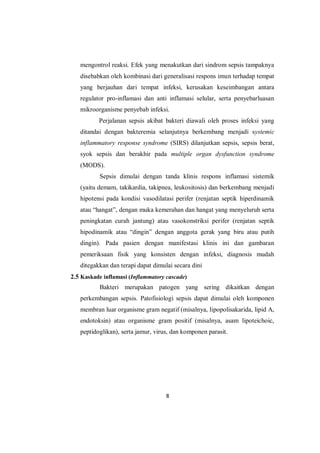 8
mengontrol reaksi. Efek yang menakutkan dari sindrom sepsis tampaknya
disebabkan oleh kombinasi dari generalisasi respons imun terhadap tempat
yang berjauhan dari tempat infeksi, kerusakan keseimbangan antara
regulator pro-inflamasi dan anti inflamasi selular, serta penyebarluasan
mikroorganisme penyebab infeksi.
Perjalanan sepsis akibat bakteri diawali oleh proses infeksi yang
ditandai dengan bakteremia selanjutnya berkembang menjadi systemic
inflammatory response syndrome (SIRS) dilanjutkan sepsis, sepsis berat,
syok sepsis dan berakhir pada multiple organ dysfunction syndrome
(MODS).
Sepsis dimulai dengan tanda klinis respons inflamasi sistemik
(yaitu demam, takikardia, takipnea, leukositosis) dan berkembang menjadi
hipotensi pada kondisi vasodilatasi perifer (renjatan septik hiperdinamik
atau “hangat”, dengan muka kemerahan dan hangat yang menyeluruh serta
peningkatan curah jantung) atau vasokonstriksi perifer (renjatan septik
hipodinamik atau “dingin” dengan anggota gerak yang biru atau putih
dingin). Pada pasien dengan manifestasi klinis ini dan gambaran
pemeriksaan fisik yang konsisten dengan infeksi, diagnosis mudah
ditegakkan dan terapi dapat dimulai secara dini
2.5 Kaskade inflamasi (Inflammatory cascade)
Bakteri merupakan patogen yang sering dikaitkan dengan
perkembangan sepsis. Patofisiologi sepsis dapat dimulai oleh komponen
membran luar organisme gram negatif (misalnya, lipopolisakarida, lipid A,
endotoksin) atau organisme gram positif (misalnya, asam lipoteichoic,
peptidoglikan), serta jamur, virus, dan komponen parasit.
 