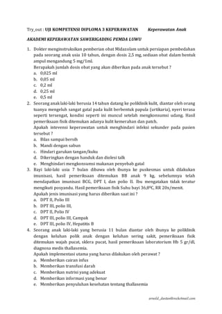 arnold_dastan@rocketmail.com
Try_out : UJI KOMPETENSI DIPLOMA 3 KEPERAWATAN Keperawatan Anak
AKADEMI KEPERAWATAN SAWERIGADING PEMDA LUWU
1. Dokter menginstruksikan pemberian obat Midazolam untuk persiapan pembedahan
pada seorang anak usia 10 tahun, dengan dosis 2,5 mg, sediaan obat dalam bentuk
ampul mengandung 5 mg/1ml.
Berapakah jumlah dosis obat yang akan diberikan pada anak tersebut ?
a. 0,025 ml
b. 0,05 ml
c. 0,2 ml
d. 0,25 ml
e. 0,5 ml
2. Seorang anak laki-laki berusia 14 tahun datang ke poliklinik kulit, diantar oleh orang
tuanya mengeluh sangat gatal pada kulit berbentuk papula (urtikaria), nyeri terasa
seperti tersengat, kondisi seperti ini muncul setelah mengkonsumsi udang. Hasil
pemeriksaan fisik ditemukan adanya kulit kemerahan dan patch.
Apakah intevensi keperawatan untuk menghindari infeksi sekunder pada pasien
tersebut ?
a. Bilas sampai bersih
b. Mandi dengan sabun
c. Hindari garukan tangan/kuku
d. Dikeringkan dengan handuk dan diolesi talk
e. Menghindari mengkonsumsi makanan penyebab gatal
3. Bayi laki-laki usia 7 bulan dibawa oleh ibunya ke puskesmas untuk dilakukan
imunisasi, hasil pemeriksaan ditemukan BB anak 9 kg, sebelumnya telah
mendapatkan imunisasi BCG, DPT I, dan polio II. Ibu mengatakan tidak teratur
mengikuti posyandu. Hasil pemeriksaan fisik Suhu bayi 36,80C, RR 20x/menit.
Apakah jenis imunisasi yang harus diberikan saat ini ?
a. DPT II, Polio III
b. DPT III, polio III,
c. DPT II, Polio IV
d. DPT III, polio III, Campak
e. DPT III, polio IV, Hepatitis B
4. Seorang anak laki-laki yang berusia 11 bulan diantar oleh ibunya ke poliklinik
dengan keluhan polik anak dengan keluhan sering sakit, pemeriksaan fisik
ditemukan wajah pucat, sklera pucat, hasil pemeriksaan laboratorium Hb 5 gr/dl,
diagnosa medis thallasemia.
Apakah implementasi utama yang harus dilakukan oleh perawat ?
a. Memberikan cairan infus
b. Memberikan transfusi darah
c. Memberikan nutrisi yang adekuat
d. Memberikan informasi yang benar
e. Memberikan penyuluhan kesehatan tentang thallasemia
 