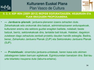 II. 3. II. KEP-REN (2009-2012) IRIZPIDE EGITURATZAILEEN, HELBURUEN ETA PLAN ERAGILEEN PROPOSAMENA. —  Jarduera-planak:  jarduera-planaren izaera zehazten dute. Zeharkakoak edo orokorrak dira batzuk, administrazioaren ardurapekoak, kulturaren eremu eta sektore guztiei eragiten baitiete, nolabait; beste batzuk, berriz, sektorekakoak dira, lantalde bati lotuak. Halaber, dagokion zutabean dago zehaztuta zenbait proiektu dauden handik eskegita. Badira, beraz, Zeharkako Jarduera Planak (ZJP) eta Sektorekako Jarduera Planak (SJP). —  Proiektuak:  oinarrizko jarduera-unitateak, beren kasa edo ekimen zabalagoren baten barruan egitekoak. Eginkizunetan banatzen dira. Bat-lau urte bitarteko iraupena dute (laburra-ertaina).   