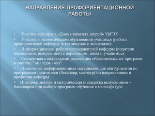  Участие кафедры в «Днях открытых дверей» УрГЭУ
 Участие в экономическом образовании учащихся (работа
преподавателей кафедры в техникумах и колледжах)
 Информационная работа преподавателей кафедры (родители
школьников, выпускники) с персоналом школ и учащимися
 Совместная с колледжами реализация образовательных программ
в системе " колледж - вуз"
 Подготовка информационных материалов для абитуриентов по
программам подготовки (бакалавр, магистр) по направлениям и
профилям кафедры
 Информационная и методическая поддержка выпускников –
бакалавров при выборе программ обучения в магистратуре
 
 