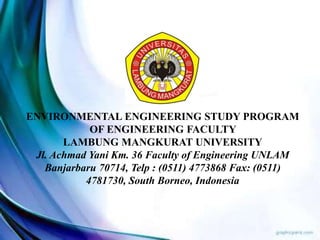 ENVIRONMENTAL ENGINEERING STUDY PROGRAM
OF ENGINEERING FACULTY
LAMBUNG MANGKURAT UNIVERSITY
Jl. Achmad Yani Km. 36 Faculty of Engineering UNLAM
Banjarbaru 70714, Telp : (0511) 4773868 Fax: (0511)
4781730, South Borneo, Indonesia
 