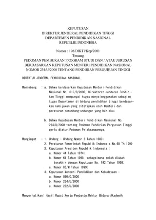 KEPUTUSAN
DIREKTUR JENDERAL PENDIDIKAN TINGGI
DEPARTEMEN PENDIDIKAN NASIONAL
REPUBLIK INDONESIA
Nomor : 108/DIKTI/Kep/2001
Tentang
PEDOMAN PEMBUKAAN PROGRAM STUDI DAN / ATAU JURUSAN
BERDASARKAN KEPUTUSAN MENTERI PENDIDIKAN NASIONAL
NOMOR 234/U/2000 TENTANG PENDIRIAN PERGURUAN TINGGI
DIREKTUR JENDERAL PENDIDIKAN NASIONAL,
Menimbang : a. Bahwa berdasarkan Keputusan Menteri Pendidikan
Nasional No. 010/O/2000, Direktorat Jenderal Pendidi-
kan Tinggi mempunyai tugas menyelenggarakan sebagian
tugas Departemen di bidang pendidikan tinggi berdasar-
kan kebijakan yang ditetapkan oleh Menteri dan
peraturan perundang-undangan yang berlaku;
b. Bahwa Keputusan Menteri Pendidikan Nasional No.
234/U/2000 tentang Pedoman Pendirian Perguruan Tinggi
perlu diatur Pedoman Pelaksanaannya.
Mengingat : 1. Undang - Undang Nomor 2 Tahun 1989;
2. Peraturan Pemerintah Republik Indonesia No.60 Th.1999
3. Keputusan Presiden Republik Indonesia :
a. Nomor 44 Tahun 1974;
b. Nomor 61 Tahun 1998, sebagaimana telah diubah
terakhir dengan Keputusan No. 192 Tahun 1998;
c. Nomor 85/M Tahun 1999;
4. Keputusan Menteri Pendidikan dan Kebudayaan :
a. Nomor 010/O/2000
b. Nomor 234/U/2000
c. Nomor 232/U/2000
Memperhatikan: Hasil Rapat Kerja Pembantu Rektor Bidang Akademik
 