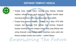 DEFINISI TEMPAT KERJA
• Tempat kerja adalah lokasi seorang yang bekerja terhadap
majikan, sebuah tempat untuk pekerjaan. Tempat tersebut dapat
mencakup dari home office ke gedung kantor atau pabrik.
• Tempat kerja menurut Undang – Undang No 1 tahun 1970 ialah
ruangan atau lapangan baik terbuka atau tertutup, bergerak
maupun menetap dimana terdapat tenaga kerja yang bekerja atau
sering dimasuki orang bekerja untuk keperluan suatu usaha dan
dimana terdapat sumber atau sumber – sumber bahaya
 