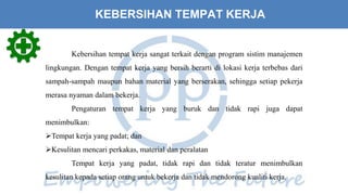 Kebersihan tempat kerja sangat terkait dengan program sistim manajemen
lingkungan. Dengan tempat kerja yang bersih berarti di lokasi kerja terbebas dari
sampah-sampah maupun bahan material yang berserakan, sehingga setiap pekerja
merasa nyaman dalam bekerja.
Pengaturan tempat kerja yang buruk dan tidak rapi juga dapat
menimbulkan:
Tempat kerja yang padat; dan
Kesulitan mencari perkakas, material dan peralatan
Tempat kerja yang padat, tidak rapi dan tidak teratur menimbulkan
kesulitan kepada setiap orang untuk bekerja dan tidak mendorong kualiti kerja.
KEBERSIHAN TEMPAT KERJA
 
