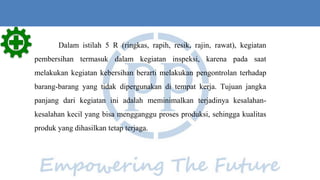 Dalam istilah 5 R (ringkas, rapih, resik, rajin, rawat), kegiatan
pembersihan termasuk dalam kegiatan inspeksi, karena pada saat
melakukan kegiatan kebersihan berarti melakukan pengontrolan terhadap
barang-barang yang tidak dipergunakan di tempat kerja. Tujuan jangka
panjang dari kegiatan ini adalah meminimalkan terjadinya kesalahan-
kesalahan kecil yang bisa mengganggu proses produksi, sehingga kualitas
produk yang dihasilkan tetap terjaga.
 