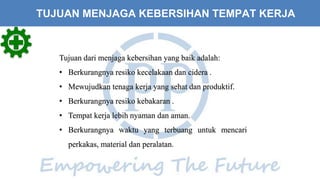 Tujuan dari menjaga kebersihan yang baik adalah:
• Berkurangnya resiko kecelakaan dan cidera .
• Mewujudkan tenaga kerja yang sehat dan produktif.
• Berkurangnya resiko kebakaran .
• Tempat kerja lebih nyaman dan aman.
• Berkurangnya waktu yang terbuang untuk mencari
perkakas, material dan peralatan.
TUJUAN MENJAGA KEBERSIHAN TEMPAT KERJA
 