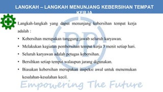 LANGKAH – LANGKAH MENUNJANG KEBERSIHAN TEMPAT
KERJA
Langkah-langkah yang dapat menunjang kebersihan tempat kerja
adalah :
• Kebersihan merupakan tanggung jawab seluruh karyawan.
• Melakukan kegiatan pembersihan tempat kerja 3 menit setiap hari.
• Seluruh karyawan adalah petugas kebersihan.
• Bersihkan setiap tempat walaupun jarang digunakan.
• Biasakan kebersihan merupakan inspeksi awal untuk menemukan
kesalahan-kesalahan kecil.
 
