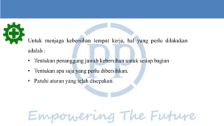 1
30
600
Untuk menjaga kebersihan tempat kerja, hal yang perlu dilakukan
adalah :
• Tentukan penanggung jawab kebersihan untuk setiap bagian
• Tentukan apa saja yang perlu dibersihkan.
• Patuhi aturan yang telah disepakati.
 