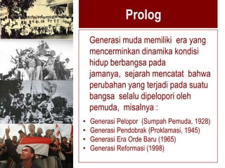 Prolog
    Generasi muda memiliki era yang
    mencerminkan dinamika kondisi
    hidup berbangsa pada
    jamanya, sejarah mencatat bahwa
    perubahan yang terjadi pada suatu
    bangsa selalu dipelopori oleh
    pemuda, misalnya :
•   Generasi Pelopor (Sumpah Pemuda, 1928)
•   Generasi Pendobrak (Proklamasi, 1945)
•   Generasi Era Orde Baru (1965)
•   Generasi Reformasi (1998)
 