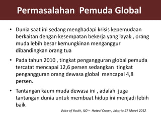 Permasalahan Pemuda Global
• Dunia saat ini sedang menghadapi krisis kepemudaan
  berkaitan dengan kesempatan bekerja yang layak , orang
  muda lebih besar kemungkinan menganggur
  dibandingkan orang tua
• Pada tahun 2010 , tingkat pengangguran global pemuda
  tercatat mencapai 12,6 persen sedangkan tingkat
  pengangguran orang dewasa global mencapai 4,8
  persen.
• Tantangan kaum muda dewasa ini , adalah juga
  tantangan dunia untuk membuat hidup ini menjadi lebih
  baik
                    Voice of Youth, ILO – Hoteal Crown, Jakarta 27 Maret 2012
 