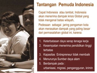 Tantangan Pemuda Indonesia
Cepat Indonesia atau lambat, Indonesia
akan menerima dampak krisis Global yang
tidak mengenal batas wilayah,
Pedesaan sebagai jaring pengaman kota
akan merasakan dampak yang paling besar
dari permasalahan global ini, karena:

 1. Keterbatasan daya serap tenaga kerja
 2. Kesempatan menerima pendidikan tinggi
    terbatas
 3. Kapasitas Entrepreneur tidak membaik
 4. Menurunya Sumber daya alam
 5. Berdampak pada :
    urbanisasi, migrasi, pengangguran, krimin
 