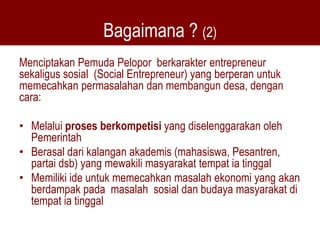Bagaimana ? (2)
Menciptakan Pemuda Pelopor berkarakter entrepreneur
sekaligus sosial (Social Entrepreneur) yang berperan untuk
memecahkan permasalahan dan membangun desa, dengan
cara:

• Melalui proses berkompetisi yang diselenggarakan oleh
  Pemerintah
• Berasal dari kalangan akademis (mahasiswa, Pesantren,
  partai dsb) yang mewakili masyarakat tempat ia tinggal
• Memiliki ide untuk memecahkan masalah ekonomi yang akan
  berdampak pada masalah sosial dan budaya masyarakat di
  tempat ia tinggal
 