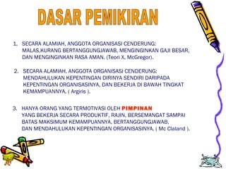 Edison Ginting; TEDC Bandung 
2005 
2 
1. SECARA ALAMIAH, ANGGOTA ORGANISASI CENDERUNG: 
MALAS,KURANG BERTANGGUNGJAWAB, MENGINGINKAN GAJI BESAR, 
DAN MENGINGINKAN RASA AMAN. (Teori X, McGregor). 
2. SECARA ALAMIAH, ANGGOTA ORGANISASI CENDERUNG: 
MENDAHULUKAN KEPENTINGAN DIRINYA SENDIRI DARIPADA 
KEPENTINGAN ORGANISASINYA, DAN BEKERJA DI BAWAH TINGKAT 
KEMAMPUANNYA. ( Argiris ). 
3. HANYA ORANG YANG TERMOTIVASI OLEH PIMPINAN 
YANG BEKERJA SECARA PRODUKTIF, RAJIN, BERSEMANGAT SAMPAI 
BATAS MAKSIMUM KEMAMPUANNYA, BERTANGGUNGJAWAB, 
DAN MENDAHULUKAN KEPENTINGAN ORGANISASINYA. ( Mc Claland ). 
 