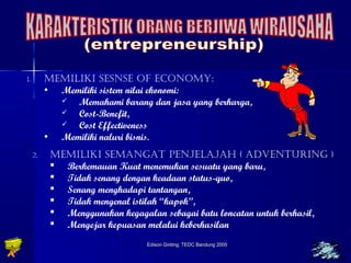 1. MEMILIKI SESNSE OF ECONOMY: 
• Memiliki sistem nilai ekonomi: 
 Memahami barang dan jasa yang berharga, 
 Cost-Benefit, 
 Cost Effectiveness 
• Memiliki naluri bisnis. 
2. MEMILIKI SEMANGAT PENJELAJAH ( ADVENTURING ) 
 Berkemauan Kuat menemukan sesuatu yang baru, 
 Tidak senang dengan keadaan status-quo, 
 Senang menghadapi tantangan, 
 Tidak mengenal istilah “kapok”, 
 Menggunakan kegagalan sebagai batu loncatan untuk berhasil, 
 Mengejar kepuasan melalui keberhasilan 
Edison Ginting; TTEEDDCC BBaanndduunngg 22000055 2222 
 