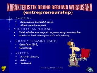 3. AMBISIUS : 
• Berkemauan kuat untuk maju, 
• Tidak mudah menyerah. 
4. MENCIPTAKAN PELUANG : 
• Tidak sekedar menunggu kesempatan, tetapi menciptakan 
• Melihat di balik tantangan selalu ada peluang. 
5. BERANI MENGAMBIL RISIKO: 
Edison Ginting; TTEEDDCC BBaanndduunngg 22000055 2233 
• Calculated Risk, 
• Antisipatif. 
6. KREATIF: 
o Berpikir Lateral, 
o Peka, 
o Dedicated. 
 