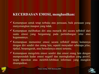 KECERDASAN EMOSI, menghasilkan: 
 Kemampuan untuk tetap terbuka atas perasaan, baik perasaan yang 
menyenangkan maupun yang tidak. 
 Kemampuan melibatkan diri atau menarik diri secara reflektif dari 
suatu emosi yang bergantung pada pertimbangan nilai atau 
kegunaannya. 
 Kemampuan memonitor emosi secara reflektif dalam kaitannya 
dengan diri sendiri dan orang lain, seperti menyadari seberapa jelas, 
tipikal, berpengaruh, atau bernalarnya emosi tertentu. 
 Kemampuan mengelola emosi sendiri dan emosi orang lain dengan 
memperendah kadar emosi negatif dan meningkatkan yang positif, 
tanpa menekan atau melebih-lebihkan informasi yang mungkin 
disampaikan. 
Edison Ginting; TTEEDDCC BBaanndduunngg 22000055 3377 
 