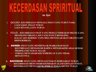 Aa. Gym 
1. QOLBU: KECERDASAN MENJAGA IMAN YANG TURUN NAIK: 
• LAGI SAKIT, INGAT TUHAN 
• LAGI SENANG, LUPA TUHAN. 
2. FUAD : KECERDASAN IMAN YANG PEDULI TERHADAP ORANG LAIN: 
• MENOLONG ORANG LAIN YANG PATUT DITOLONG 
• KALAU ADA KERIKIL YANG BISA MENCELAKAKAN ORANG LAIN 
Edison Ginting; TTEEDDCC BBaanndduunngg 22000055 3399 
DISINGKIRKAN. 
3. DOMIR: IMAN YANG MENDENGAR MAHKAMAH HATI 
• KECERDASAN MEMAHAMI BAHWA MENGHAKIMI ADALAH HAK 
PREROGATIF TUHAN ALLAH. 
• CERDAS MENYADARI KECEMBURUAN YANG TIDAK 
SEPATUTNYA 
4. BASYIROH: IMAN YANG MENGAGUNGKAN KEBESARAN TUHAN. 
• KECERDASAN MENYADARI KEINDAHAN ALAM CIPTAAN TUHAN. 
• KECERDASAN MENSYUKURI BERKAT DAN KARUNIA TUHAN. 
 
