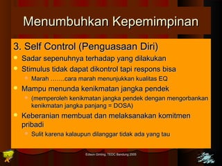 MMeennuummbbuuhhkkaann KKeeppeemmiimmppiinnaann 
33.. SSeellff CCoonnttrrooll ((PPeenngguuaassaaaann DDiirrii)) 
 SSaaddaarr sseeppeennuuhhnnyyaa tteerrhhaaddaapp yyaanngg ddiillaakkuukkaann 
 SSttiimmuulluuss ttiiddaakk ddaappaatt ddiikkoonnttrrooll ttaappii rreessppoonnss bbiissaa 
 MMaarraahh …………..ccaarraa mmaarraahh mmeennuunnjjuukkkkaann kkuuaalliittaass EEQQ 
 MMaammppuu mmeennuunnddaa kkeenniikkmmaattaann jjaannggkkaa ppeennddeekk 
 ((mmeemmppeerroolleehh kkeenniikkmmaattaann jjaannggkkaa ppeennddeekk ddeennggaann mmeennggoorrbbaannkkaann 
kkeenniikkmmaattaann jjaannggkkaa ppaannjjaanngg == DDOOSSAA)) 
 KKeebbeerraanniiaann mmeemmbbuuaatt ddaann mmeellaakkssaannaakkaann kkoommiittmmeenn 
pprriibbaaddii 
 SSuulliitt kkaarreennaa kkaallaauuppuunn ddiillaannggggaarr ttiiddaakk aaddaa yyaanngg ttaauu 
Edison Ginting; TTEEDDCC BBaanndduunngg 22000055 4455 
 