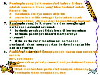 Edison Ginting; TEDC Bandung 
2005 
51 
6. Pemimpin yang baik menyadari bahwa dirinya 
adalah manusia biasa yang bisa berbuat salah. 
Karena itu: 
# membuka dirinya untuk dikritik 
# menerima kritik sebagai kebutuhan untuk 
mengendalikan dirinya dari kemungkinan berbuat 
7. sPaelmahim. pin yang baik menerima dan menghargai 
perbedaan sebagai rakhmat: 
* berbeda pendapat tidak berarti bermusuhan 
* berbeda pendapat berarti memperkaya 
alternatif 
* iklim kerja yang menghargai perbedaan 
pendapat, akan menyuburkan berkembangnya ide 
dan kreatifitas 
8. P*embihmipnienk aya tnugn gbgaaikl imkaenggunakan kuasa dan pengaruh 
secara 
arif, sehingga : 
* menerapkan prinsip reward and punishment secara 
bijaksana. 
* tidak mendendam pada staf maupun atasannya. 
* pemimpin tidak menghasut, dan 
* pemimpin tidak menjadi sumber masalah 
 