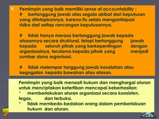 9. Pemimpin yang baik memiliki sense of accountability : 
# bertanggung jawab atas segala akibat dari keputusan 
yang ditetapkannya, karena itu selalu mengantisipasi 
risiko dari setiap rancangan keputusannya. 
# tidak hanya merasa bertanggung jawab kepada 
atasannya secara struktural, tetapi bertanggung jawab 
kepada seluruh pihak yang berkepentingan dengan 
organisasinya, terutama kepada pihak yang menjadi 
sumber dana organisasi. 
# tidak melempar tanggung jawab kesalahan atau 
kegagalan kepada bawahan atau atasan. 
10. Pemimpin yang baik menaati hukum dan menghargai aturan 
untuk menciptakan ketertiban mencapai keberhasilan: 
* memberlakukan aturan organisasi secara konsisten, 
tegas, dan terbuka. 
* tidak membeda-bedakan orang dalam pemberlakuan 
hukum dan aturan. 
Edison Ginting; TEDC Bandung 2005 52 
 