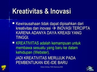 KKrreeaattiivviittaass && IInnoovvaassii 
 KKeewwiirraauussaahhaaaann ttiiddaakk ddaappaatt ddiippiissaahhkkaann ddaarrii 
kkrreeaattiivviittaass ddaann iinnoovvaassii  IINNOOVVAASSII TTEERRCCIIPPTTAA 
KKAARREENNAA AADDAANNYYAA DDAAYYAA KKRREEAASSII YYAANNGG 
TTIINNGGGGII.. 
 KKRREEAATTIIVVIITTAASS aaddaallaahh kkeemmaammppuuaann uunnttuukk 
mmeemmbbaawwaa sseessuuaattuu yyaanngg bbaarruu kkee ddaallaamm 
kkeehhiidduuppaann ((WWeebbsstteerr)).. 
JJAADDII KKRREEAATTIIVVIITTAASS MMEERRUUJJUUKK PPAADDAA 
PPEEMMBBEENNTTUUKKAANN IIDDEE-IIDDEE BBAARRUU 
Edison Ginting; TTEEDDCC BBaanndduunngg 22000055 5588 
 