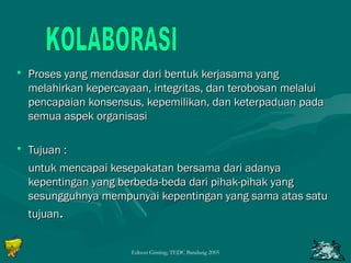 • d Proses yang mendasar daarrii bbeennttuukk kkeerrjjaassaammaa yyaanngg 
mmeellaahhiirrkkaann kkeeppeerrccaayyaaaann,, iinntteeggrriittaass,, ddaann tteerroobboossaann mmeellaalluuii 
ppeennccaappaaiiaann kkoonnsseennssuuss,, kkeeppeemmiilliikkaann,, ddaann kkeetteerrppaadduuaann ppaaddaa 
sseemmuuaa aassppeekk oorrggaanniissaassii 
• TTuujjuuaann :: 
uunnttuukk mmeennccaappaaii kkeesseeppaakkaattaann bbeerrssaammaa ddaarrii aaddaannyyaa 
kkeeppeennttiinnggaann yyaanngg bbeerrbbeeddaa--bbeeddaa ddaarrii ppiihhaakk--ppiihhaakk yyaanngg 
sseessuunngggguuhhnnyyaa mmeemmppuunnyyaaii kkeeppeennttiinnggaann yyaanngg ssaammaa aattaass ssaattuu 
ttuujjuuaann.. 
Edison Ginting; TEDC Bandung 2005 74 
 