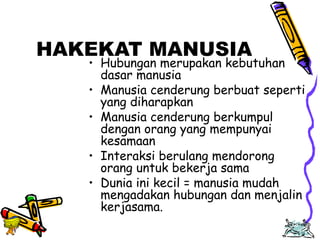 Edison Ginting; TEDC Bandung 
2005 
78 
HAKEKAT MANUSIA 
• Hubungan merupakan kebutuhan 
dasar manusia 
• Manusia cenderung berbuat seperti 
yang diharapkan 
• Manusia cenderung berkumpul 
dengan orang yang mempunyai 
kesamaan 
• Interaksi berulang mendorong 
orang untuk bekerja sama 
• Dunia ini kecil = manusia mudah 
mengadakan hubungan dan menjalin 
kerjasama. 
 